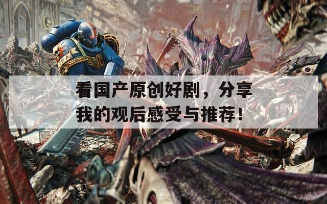 看国产原创好剧，分享我的观后感受与推荐！
