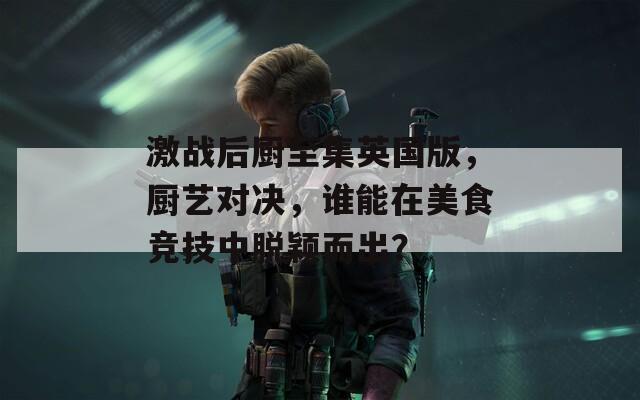 激战后厨至集英国版，厨艺对决，谁能在美食竞技中脱颖而出？