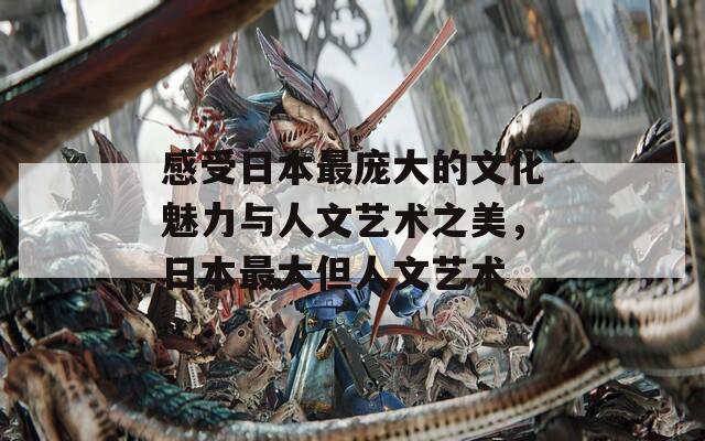 感受日本最庞大的文化魅力与人文艺术之美，日本最大但人文艺术