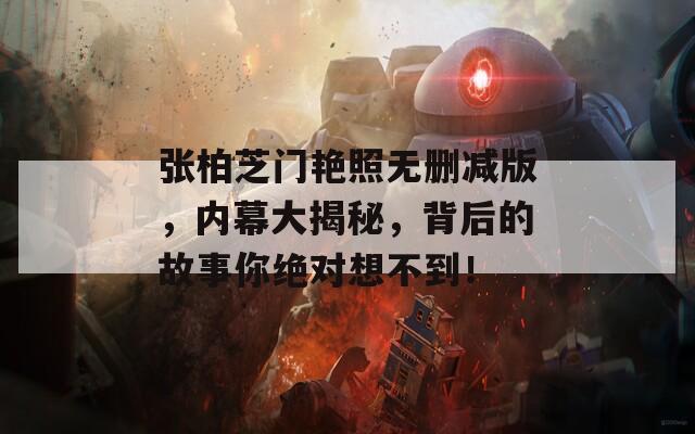张柏芝门艳照无删减版，内幕大揭秘，背后的故事你绝对想不到！