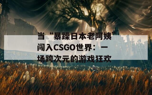 当“暴躁日本老阿姨”闯入CSGO世界：一场跨次元的游戏狂欢