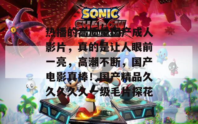 热播的高质量国产成人影片，真的是让人眼前一亮，高潮不断，国产电影真棒！国产精品久久久久久一级毛片探花