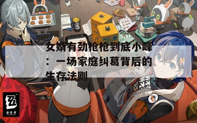 女婿有劲枪枪到底小峰：一场家庭纠葛背后的生存法则