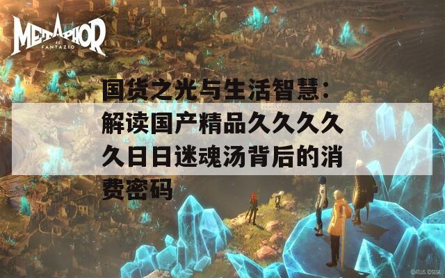 国货之光与生活智慧：解读国产精品久久久久久日日迷魂汤背后的消费密码