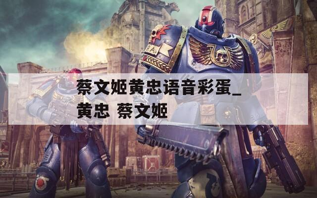 蔡文姬黄忠语音彩蛋_黄忠 蔡文姬
