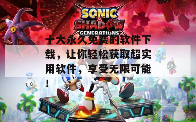 十大永久免费的软件下载，让你轻松获取超实用软件，享受无限可能！