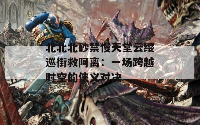 北北北砂禁慢天堂云缨巡街救阿离：一场跨越时空的侠义对决