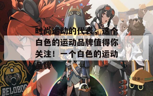 时尚运动的代表，这个白色的运动品牌值得你关注！一个白色的运动品牌