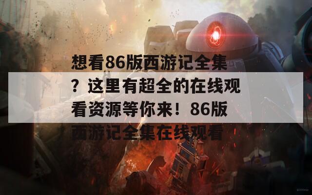 想看86版西游记全集？这里有超全的在线观看资源等你来！86版西游记全集在线观看