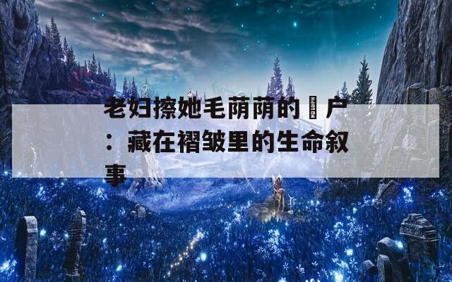 老妇擦她毛荫荫的玥户：藏在褶皱里的生命叙事