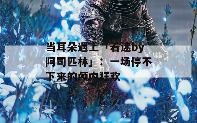 当耳朵遇上「着迷by阿司匹林」：一场停不下来的颅内狂欢