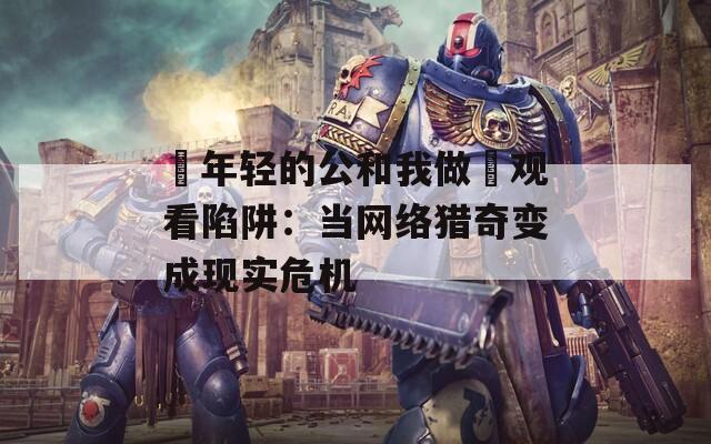 巜年轻的公和我做愛观看陷阱：当网络猎奇变成现实危机