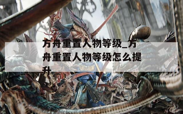 方舟重置人物等级_方舟重置人物等级怎么提升