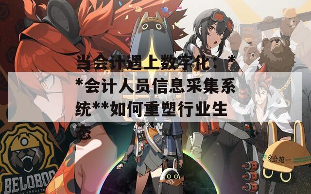 当会计遇上数字化：**会计人员信息采集系统**如何重塑行业生态