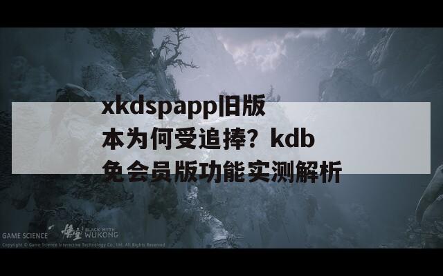 xkdspapp旧版本为何受追捧？kdb免会员版功能实测解析