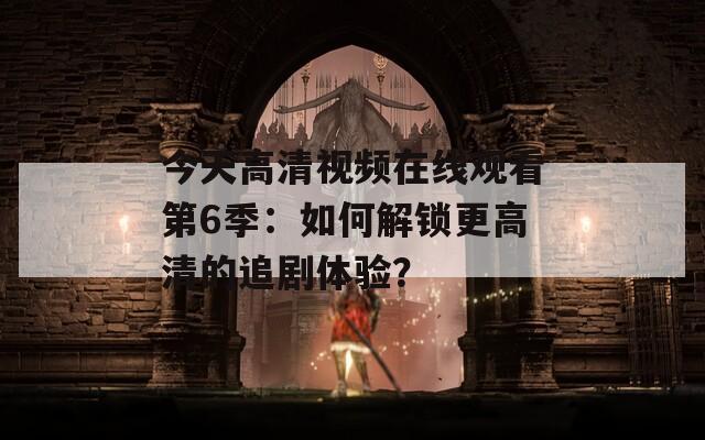 今天高清视频在线观看第6季：如何解锁更高清的追剧体验？