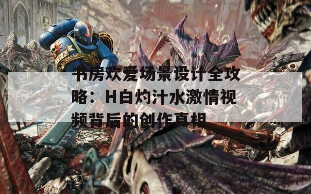 书房欢爱场景设计全攻略：H白灼汁水激情视频背后的创作真相