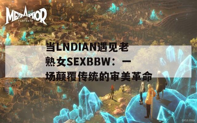 当LNDIAN遇见老熟女SEXBBW：一场颠覆传统的审美革命
