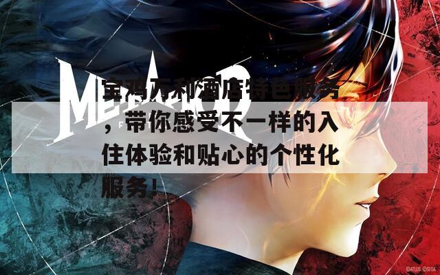 宝鸡万利酒店特色服务，带你感受不一样的入住体验和贴心的个性化服务！
