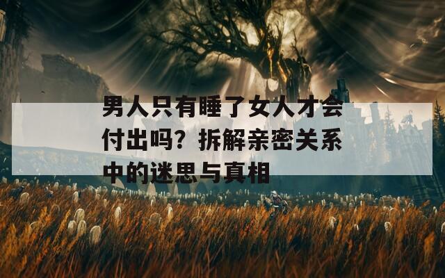 男人只有睡了女人才会付出吗？拆解亲密关系中的迷思与真相