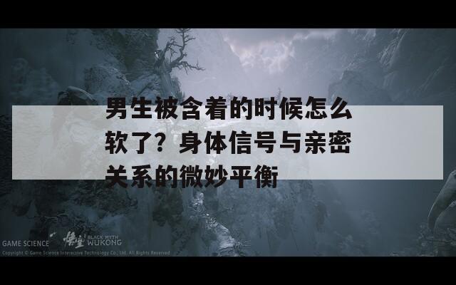 男生被含着的时候怎么软了？身体信号与亲密关系的微妙平衡