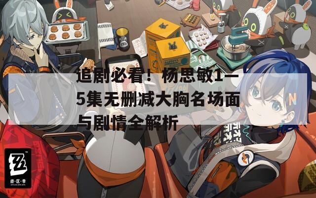 追剧必看！杨思敏1—5集无删减大胸名场面与剧情全解析