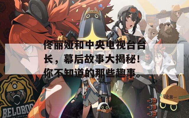 佟丽娅和中央电视台台长，幕后故事大揭秘！你不知道的那些趣事。
