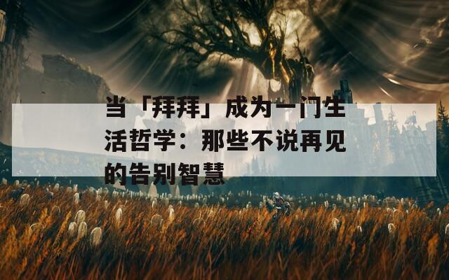 当「拜拜」成为一门生活哲学：那些不说再见的告别智慧