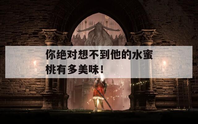 你绝对想不到他的水蜜桃有多美味！
