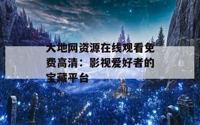 大地网资源在线观看免费高清：影视爱好者的宝藏平台