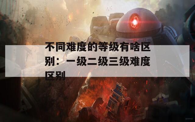 不同难度的等级有啥区别：一级二级三级难度区别