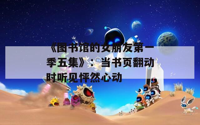 《图书馆的女朋友第一季五集》：当书页翻动时听见怦然心动