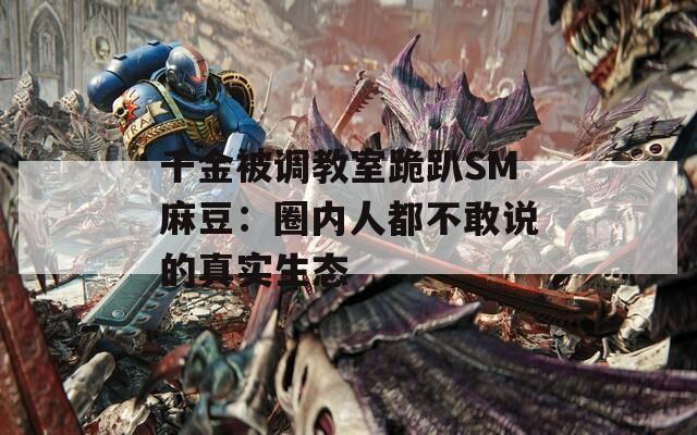 千金被调教室跪趴SM麻豆：圈内人都不敢说的真实生态