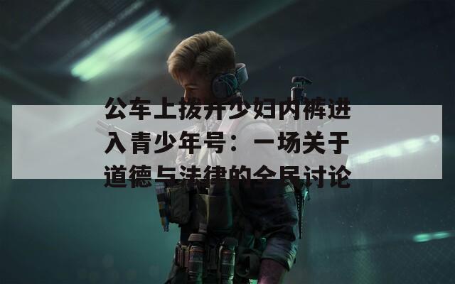 公车上拨开少妇内裤进入青少年号：一场关于道德与法律的全民讨论