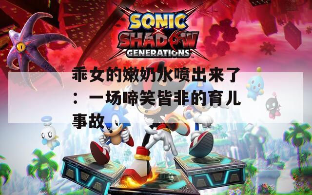 乖女的嫩奶水喷出来了：一场啼笑皆非的育儿事故