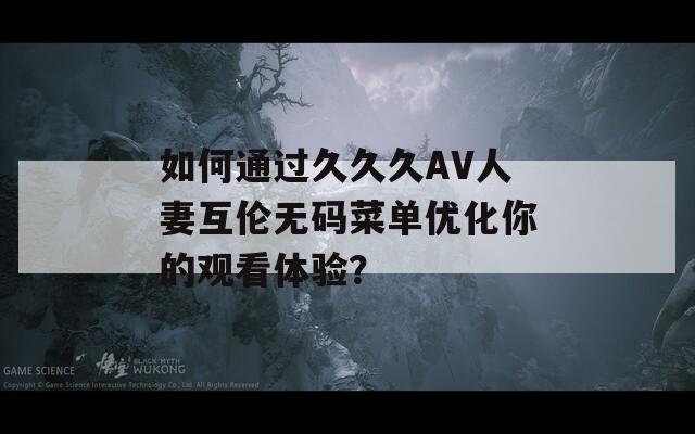 如何通过久久久AV人妻互伦无码菜单优化你的观看体验？