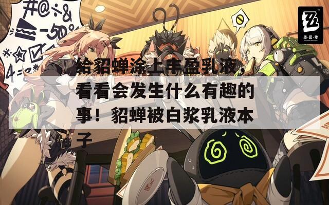 给貂蝉涂上丰盈乳液，看看会发生什么有趣的事！貂蝉被白浆乳液本子