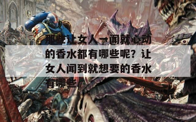 那些让女人一闻就心动的香水都有哪些呢？让女人闻到就想要的香水有哪些