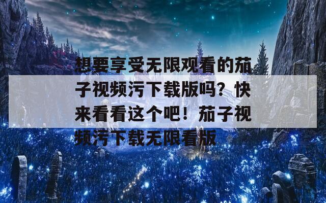 想要享受无限观看的茄子视频污下载版吗？快来看看这个吧！茄子视频污下载无限看版