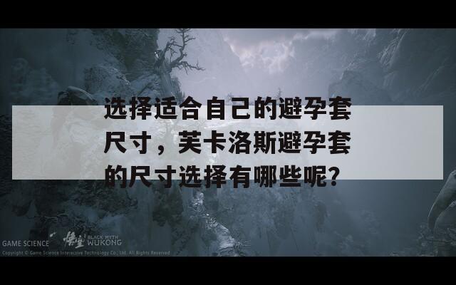 选择适合自己的避孕套尺寸，芙卡洛斯避孕套的尺寸选择有哪些呢？