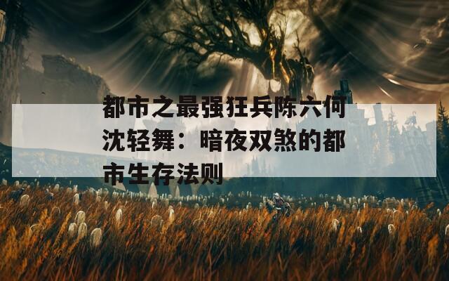 都市之最强狂兵陈六何沈轻舞：暗夜双煞的都市生存法则