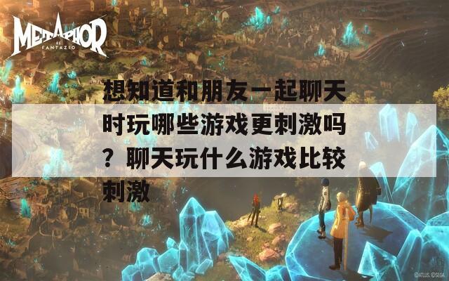 想知道和朋友一起聊天时玩哪些游戏更刺激吗？聊天玩什么游戏比较刺激