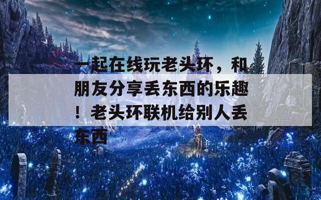 一起在线玩老头环，和朋友分享丢东西的乐趣！老头环联机给别人丢东西