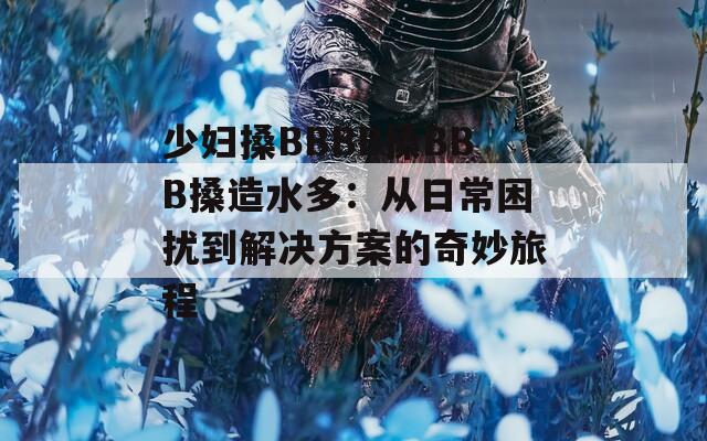 少妇搡BBBB搡BBB搡造水多：从日常困扰到解决方案的奇妙旅程