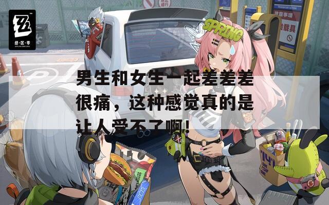 男生和女生一起差差差很痛，这种感觉真的是让人受不了啊！