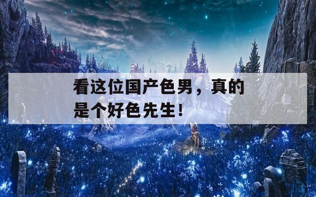 看这位国产色男，真的是个好色先生！