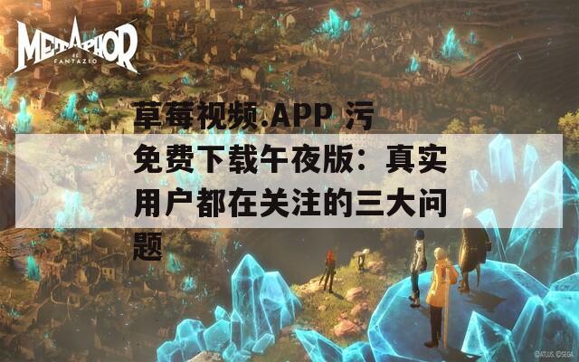 草莓视频.APP 污免费下载午夜版：真实用户都在关注的三大问题