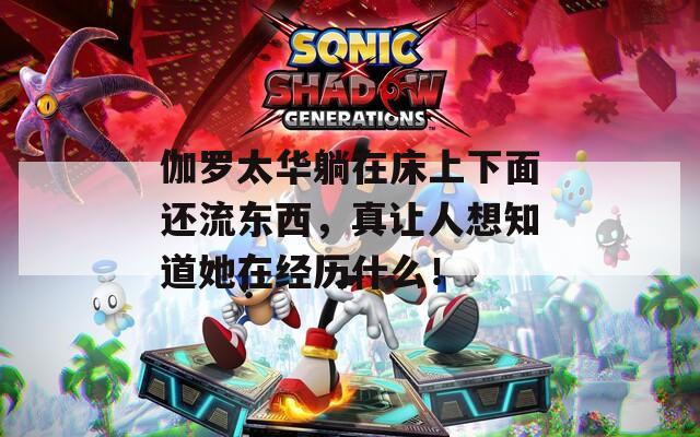 伽罗太华躺在床上下面还流东西，真让人想知道她在经历什么！