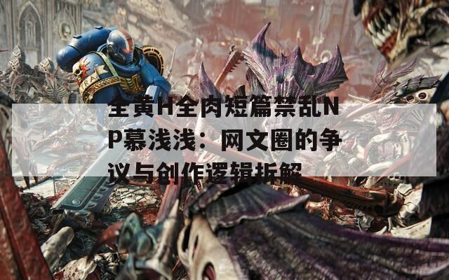 全黄H全肉短篇禁乱NP慕浅浅：网文圈的争议与创作逻辑拆解