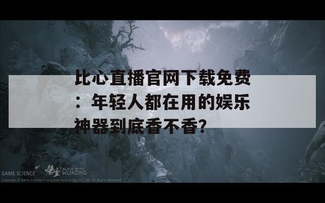 比心直播官网下载免费：年轻人都在用的娱乐神器到底香不香？